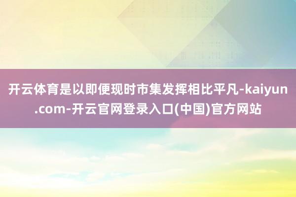 开云体育是以即便现时市集发挥相比平凡-kaiyun.com-开云官网登录入口(中国)官方网站